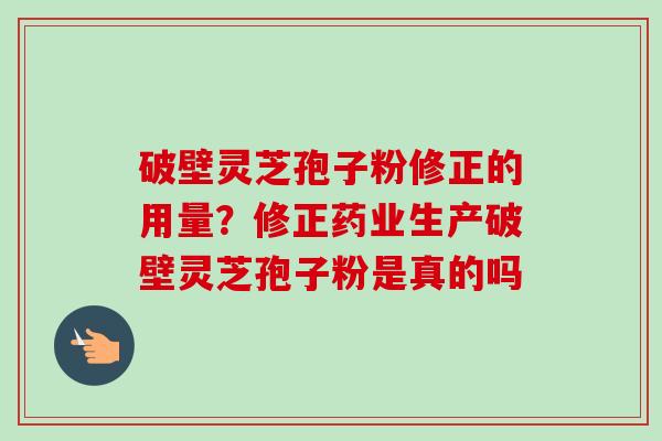 破壁灵芝孢子粉修正的用量？修正药业生产破壁灵芝孢子粉是真的吗