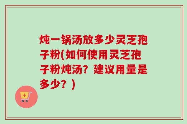 炖一锅汤放多少灵芝孢子粉(如何使用灵芝孢子粉炖汤？建议用量是多少？)