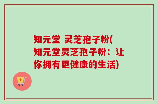 知元堂 灵芝孢子粉(知元堂灵芝孢子粉:让你拥有更健康的生活) 知元堂 灵芝孢子粉(知元堂灵芝孢子粉:让你拥有更健康的生活)