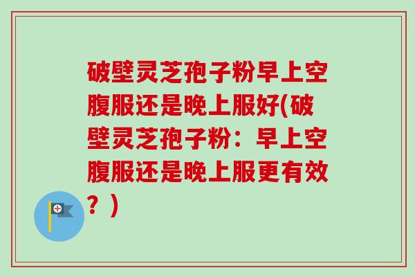 破壁灵芝孢子粉早上空腹服还是晚上服好(破壁灵芝孢子粉：早上空腹服还是晚上服更有效？)
