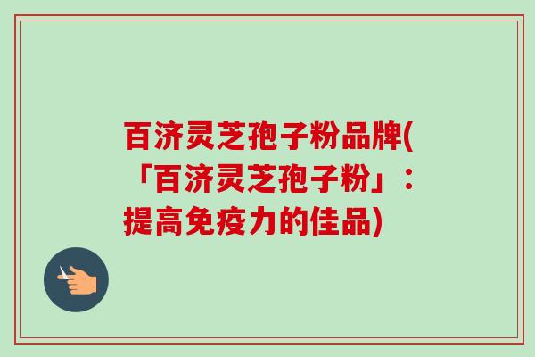 百济灵芝孢子粉品牌(「百济灵芝孢子粉」：提高免疫力的佳品)