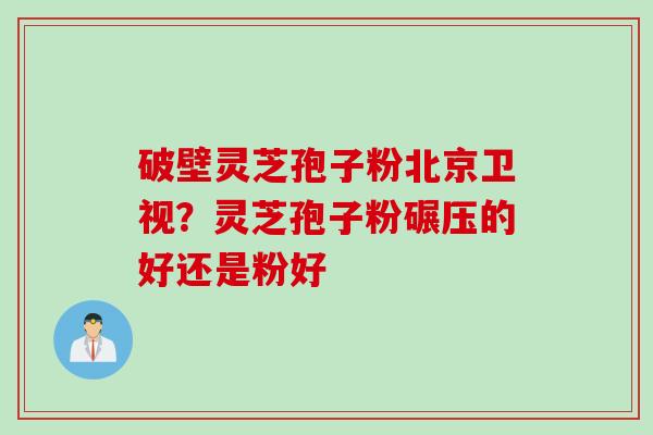 破壁灵芝孢子粉北京卫视？灵芝孢子粉碾压的好还是粉好