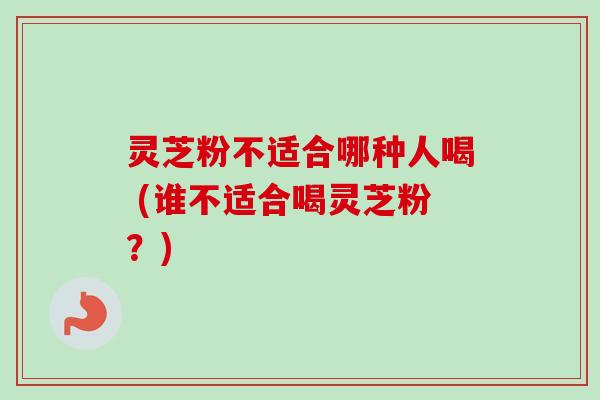 灵芝粉不适合哪种人喝 (谁不适合喝灵芝粉？)