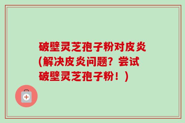 破壁灵芝孢子粉对皮炎(解决皮炎问题？尝试破壁灵芝孢子粉！)