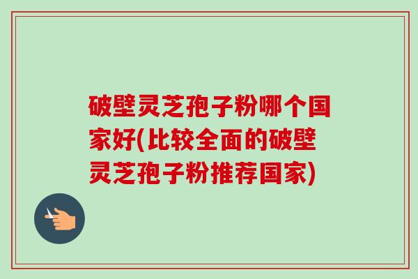破壁灵芝孢子粉哪个国家好(比较全面的破壁灵芝孢子粉推荐国家) 破壁灵芝孢子粉哪个国家好(比较全面的破壁灵芝孢子粉推荐国家)