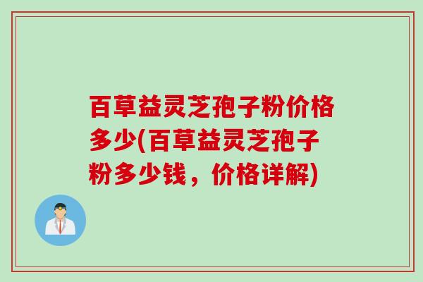 百草益灵芝孢子粉价格多少(百草益灵芝孢子粉多少钱，价格详解)