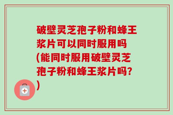 破壁灵芝孢子粉和蜂王浆片可以同时服用吗 (能同时服用破壁灵芝孢子粉和蜂王浆片吗？)
