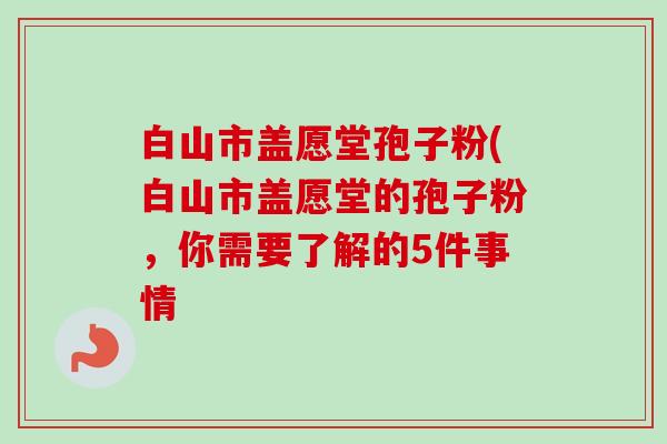白山市盖愿堂孢子粉(白山市盖愿堂的孢子粉，你需要了解的5件事情