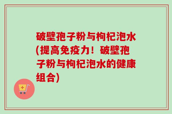破壁孢子粉与枸杞泡水(提高免疫力！破壁孢子粉与枸杞泡水的健康组合)