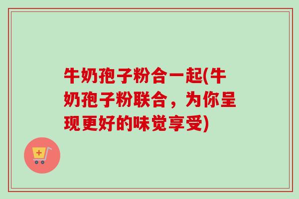牛奶孢子粉合一起(牛奶孢子粉联合,为你呈现更好的味觉享受) 牛奶孢子粉合一起(牛奶孢子粉联合,为你呈现更好的味觉享受)