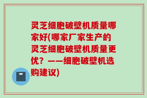 灵芝细胞破壁机质量哪家好(哪家厂家生产的灵芝细胞破壁机质量更优？——细胞破壁机选购建议)