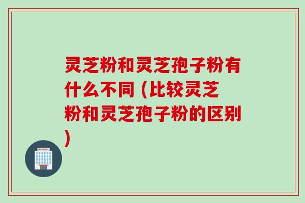 灵芝粉和灵芝孢子粉有什么不同 (比较灵芝粉和灵芝孢子粉的区别) 灵芝粉和灵芝孢子粉有什么不同 (比较灵芝粉和灵芝孢子粉的区别)