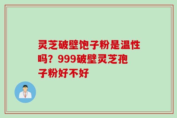 灵芝破壁饱子粉是温性吗？999破壁灵芝孢子粉好不好