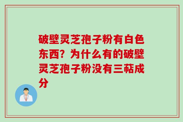 破壁灵芝孢子粉有白色东西?为什么有的破壁灵芝孢子粉没有三萜成分 破壁灵芝孢子粉有白色东西?为什么有的破壁灵芝孢子粉没有三萜成分
