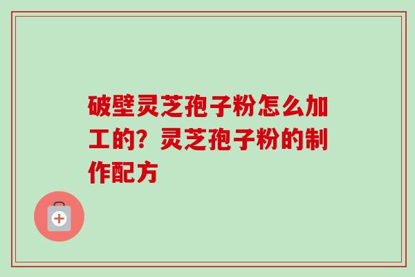破壁灵芝孢子粉怎么加工的？灵芝孢子粉的制作配方