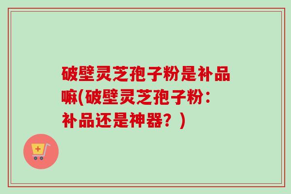 破壁灵芝孢子粉是补品嘛(破壁灵芝孢子粉：补品还是神器？)