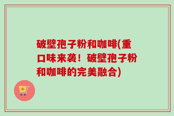 破壁孢子粉和咖啡(重口味来袭!破壁孢子粉和咖啡的完美融合) 破壁孢子粉和咖啡(重口味来袭!破壁孢子粉和咖啡的完美融合)