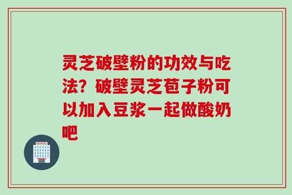 灵芝破壁粉的功效与吃法？破壁灵芝苞子粉可以加入豆浆一起做酸奶吧