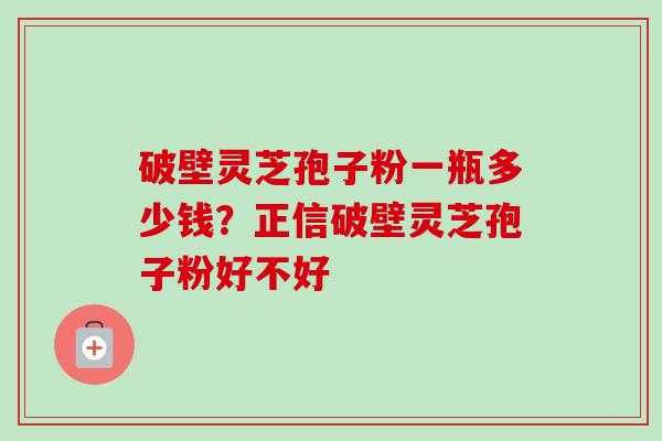 破壁灵芝孢子粉一瓶多少钱？正信破壁灵芝孢子粉好不好