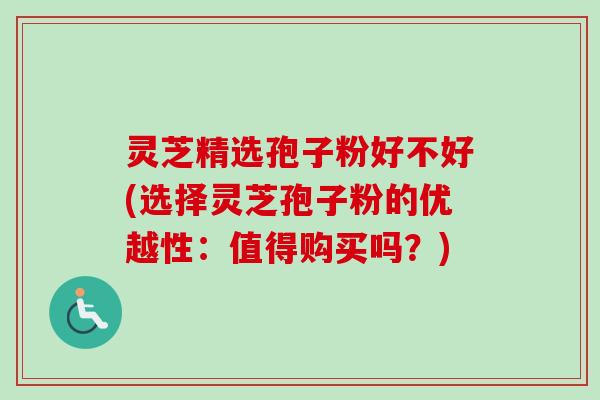 灵芝精选孢子粉好不好(选择灵芝孢子粉的优越性：值得购买吗？)