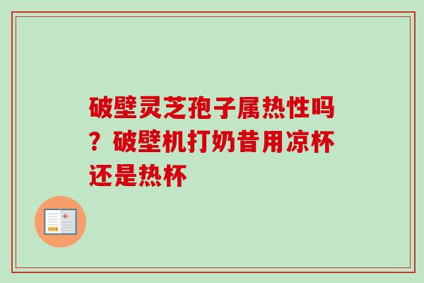 破壁灵芝孢子属热性吗？破壁机打奶昔用凉杯还是热杯