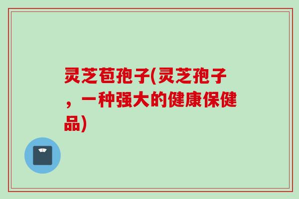 灵芝苞孢子(灵芝孢子，一种强大的健康保健品)