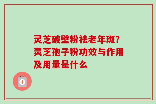 灵芝破壁粉祛老年斑?灵芝孢子粉功效与作用及用量是什么 灵芝破壁粉祛老年斑?灵芝孢子粉功效与作用及用量是什么