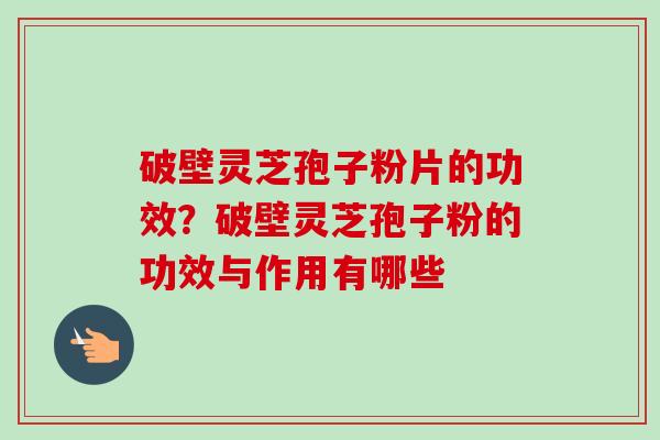 破壁灵芝孢子粉片的功效?破壁灵芝孢子粉的功效与作用有哪些 破壁灵芝孢子粉片的功效?破壁灵芝孢子粉的功效与作用有哪些