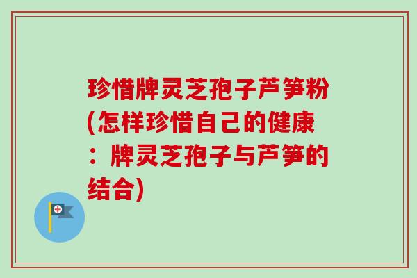 珍惜牌灵芝孢子芦笋粉(怎样珍惜自己的健康:牌灵芝孢子与芦笋的结合) 珍惜牌灵芝孢子芦笋粉(怎样珍惜自己的健康:牌灵芝孢子与芦笋的结合)