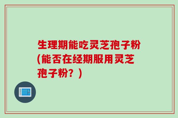 生理期能吃灵芝孢子粉(能否在经期服用灵芝孢子粉？)
