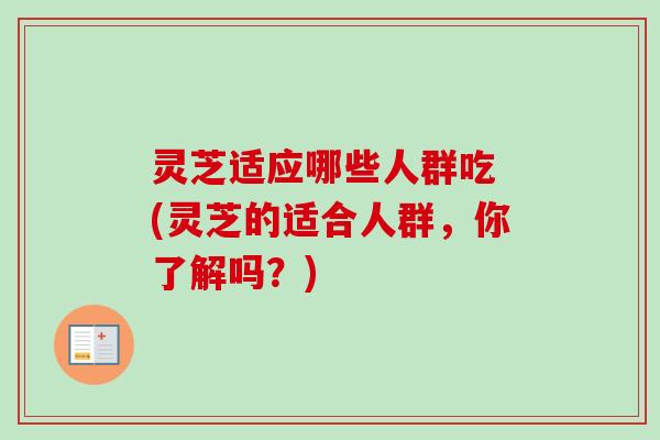 灵芝适应哪些人群吃 (灵芝的适合人群,你了解吗?) 灵芝适应哪些人群吃 (灵芝的适合人群,你了解吗?)