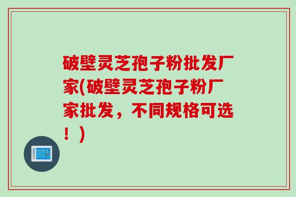 破壁灵芝孢子粉批发厂家(破壁灵芝孢子粉厂家批发，不同规格可选！)