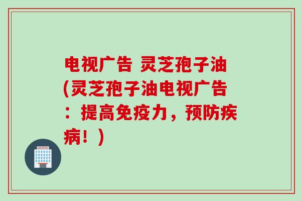 电视广告 灵芝孢子油(灵芝孢子油电视广告：提高免疫力，预防疾病！)