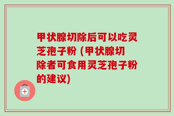 甲状腺切除后可以吃灵芝孢子粉 (甲状腺切除者可食用灵芝孢子粉的建议)
