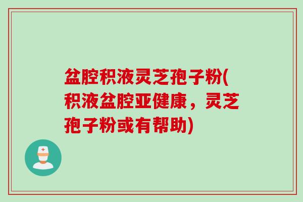 盆腔积液灵芝孢子粉(积液盆腔亚健康，灵芝孢子粉或有帮助)