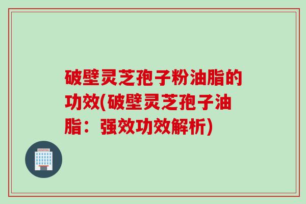 破壁灵芝孢子粉油脂的功效(破壁灵芝孢子油脂：强效功效解析)