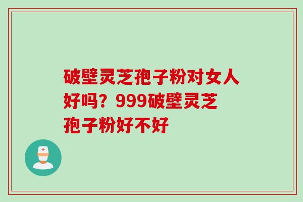 破壁灵芝孢子粉对女人好吗？999破壁灵芝孢子粉好不好