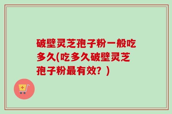破壁灵芝孢子粉一般吃多久(吃多久破壁灵芝孢子粉最有效？)