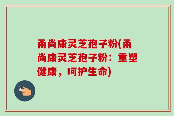 甬尚康灵芝孢子粉(甬尚康灵芝孢子粉:重塑健康,呵护生命) 甬尚康灵芝孢子粉(甬尚康灵芝孢子粉:重塑健康,呵护生命)