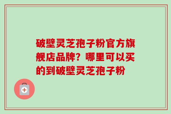 破壁灵芝孢子粉官方旗舰店品牌？哪里可以买的到破壁灵芝孢子粉