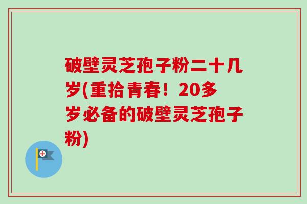 破壁灵芝孢子粉二十几岁(重拾青春！20多岁必备的破壁灵芝孢子粉)