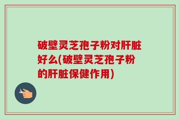 破壁灵芝孢子粉对好么(破壁灵芝孢子粉的保健作用)