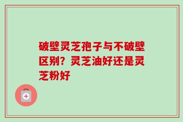 破壁灵芝孢子与不破壁区别?灵芝油好还是灵芝粉好 破壁灵芝孢子与不破壁区别?灵芝油好还是灵芝粉好