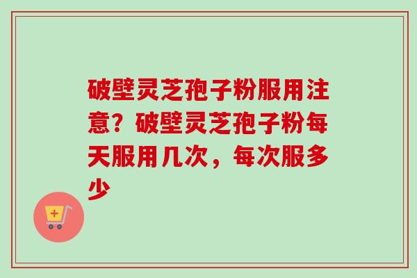 破壁灵芝孢子粉服用注意？破壁灵芝孢子粉每天服用几次，每次服多少