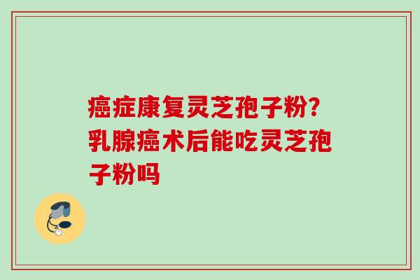 癌症康复灵芝孢子粉？乳腺癌术后能吃灵芝孢子粉吗