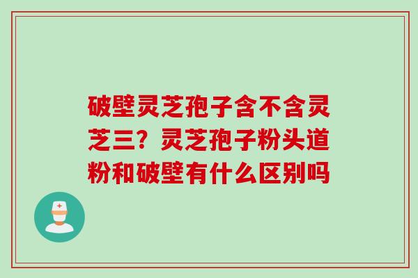 破壁灵芝孢子含不含灵芝三？灵芝孢子粉头道粉和破壁有什么区别吗