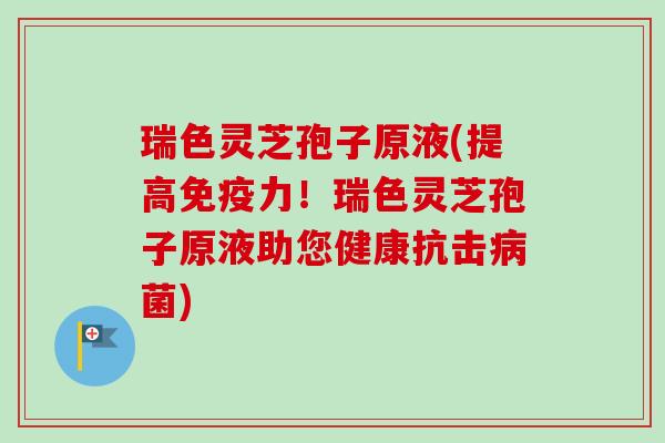 瑞色灵芝孢子原液(提高免疫力！瑞色灵芝孢子原液助您健康抗击病菌)