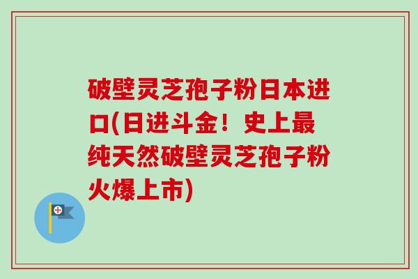 破壁灵芝孢子粉日本进口(日进斗金！史上最纯天然破壁灵芝孢子粉火爆上市)
