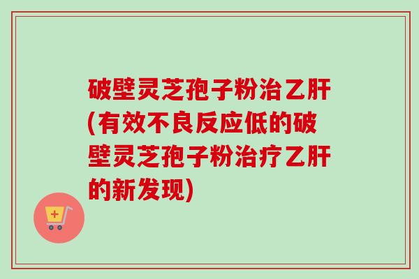 破壁灵芝孢子粉治乙肝(有效不良反应低的破壁灵芝孢子粉治疗乙肝的新发现)