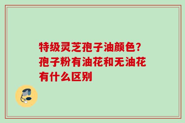 特级灵芝孢子油颜色？孢子粉有油花和无油花有什么区别